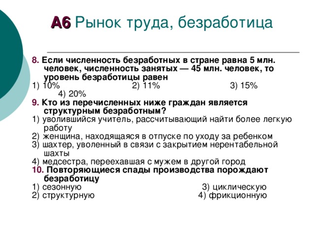 А6 8. Если численность безработных в стране равна 5 млн. человек, численность занятых — 45 млн. человек, то уровень безработицы равен 1)  10% 2)  11% 3)  15% 4)  20% 9. Кто из перечисленных ниже граждан является структурным безработным? 1) уволившийся учитель, рассчитывающий найти более легкую работу 2) женщина, находящаяся в отпуске по уходу за ребенком 3) шахтер, уволенный в связи с закрытием нерентабельной шахты 4) медсестра, переехавшая с мужем в другой город 10. Повторяющиеся спады производства порождают безработицу 1) сезонную 3) циклическую 2) структурную 4) фрикционную 