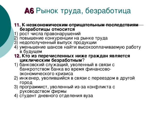 А6 1 1. К неэкономическим отрицательным последствиям безработицы относится 1) рост числа правонарушений 2) повышение конкуренции на рынке труда 3) недополученный выпуск продукции 4) уменьшение шансов найти высокооплачиваемую работу в будущем 1 2 . Кто из перечисленных ниже граждан является циклическим безработным ? 1) банковский служащий, уволенный в связи с банкротством банка во время финансово-экономического кризиса 2) инженер, уволившийся в связи с переездом в другой город 3) программист, уволенный из-за конфликта с руководством фирмы 4) студент дневного отделения вуза 