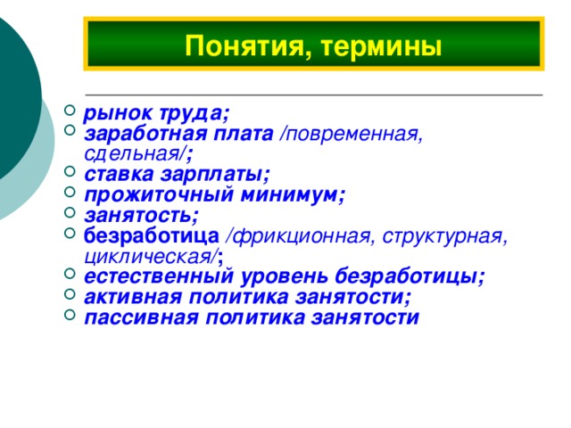 Понятия, термины рынок труда; заработная плата / повременная, сдельная /; ставка зарплаты; прожиточный минимум; занятость;  безработица /фрикционная, структурная, циклическая/ ; естественный уровень безработицы; активная политика занятости; пассивная политика занятости 
