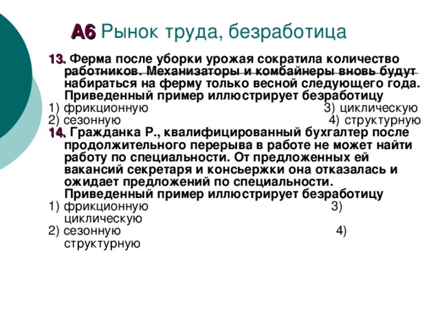 А6 Рынок труда, безработица 1 3. Ферма после уборки урожая сократила количество работников. Механизаторы и комбайнеры вновь будут набираться на ферму только весной следующего года. Приведенный пример иллюстрирует безработицу 1) фрикционную 3) циклическую 2) сезонную 4) структурную 14. Гражданка Р., квалифицированный бухгалтер после продолжительного перерыва в работе не может найти работу по специальности. От предложенных ей вакансий секретаря и консьержки она отказалась и ожидает предложений по специальности. Приведенный пример иллюстрирует безработицу 1) фрикционную 3) циклическую 2) сезонную 4) структурную 