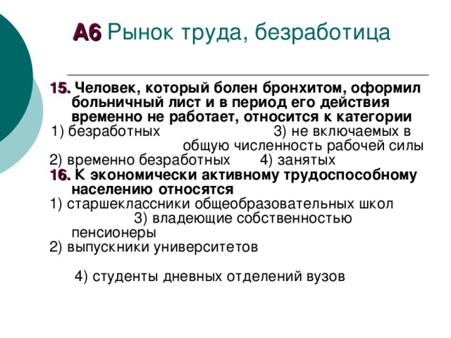 А6 1 5. Человек, который болен бронхитом, оформил больничный лист и в период его действия временно не работает, относится к категории 1) безработных  3) не включаемых в общую численность рабочей силы 2) временно безработных 4) занятых 16. К экономически активному трудоспособному населению относятся 1) старшеклассники общеобразовательных школ  3) владеющие собственностью пенсионеры 2) выпускники университетов  4) студенты дневных отделений вузов 