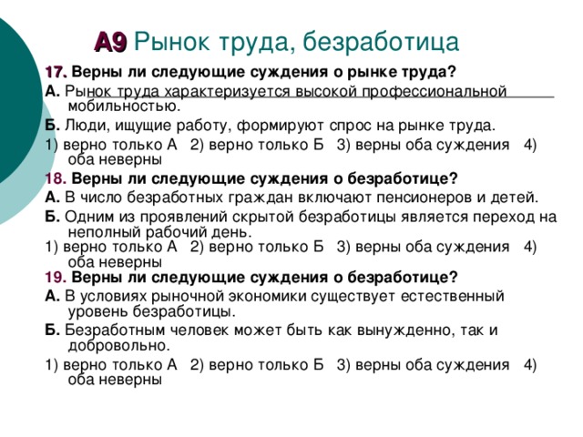 А 9 Рынок труда, безработица 1 7. Верны ли следующие суждения о рынке труда? А. Рынок труда характеризуется высокой профессиональной мобильностью. Б. Люди, ищущие работу, формируют спрос на рынке труда. 1) верно только А  2) верно только Б  3) верны оба суждения  4) оба неверны 18. Верны ли следующие суждения о безработице? А. В число безработных граждан включают пенсионеров и детей. Б. Одним из проявлений скрытой безработицы является переход на неполный рабочий день. 1) верно только А  2) верно только Б  3) верны оба суждения  4) оба неверны 19. Верны ли следующие суждения о безработице? А. В условиях рыночной экономики существует естественный уровень безработицы. Б. Безработным человек может быть как вынужденно, так и добровольно. 1) верно только А  2) верно только Б  3) верны оба суждения  4) оба неверны 