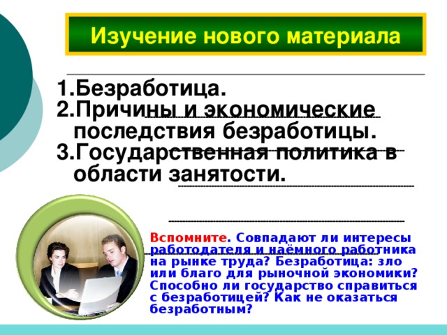 Изучение нового материала Безработица. Причины и экономические последствия безработицы. Государственная политика в области занятости.  Вспомните . Совпадают ли интересы работодателя и наёмного работника на рынке труда? Безработица: зло или благо для рыночной экономики? Способно ли государство справиться с безработицей? Как не оказаться безработным?  