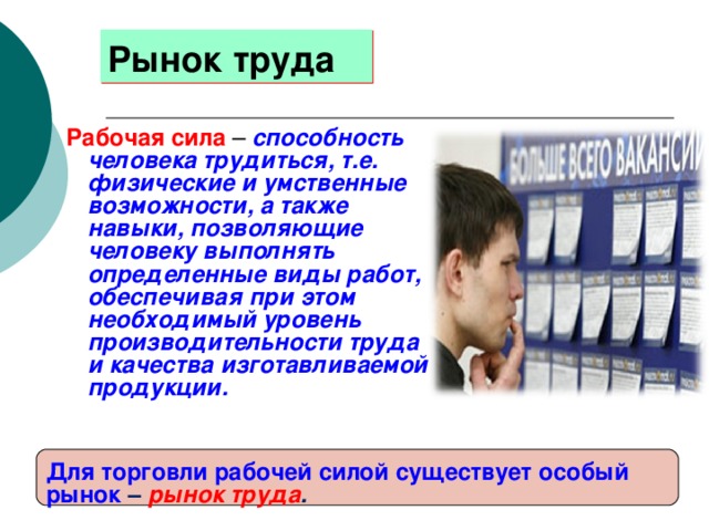 Рынок труда Рабочая сила  – способность человека трудиться, т.е. физические и умственные возможности, а также навыки, позволяющие человеку выполнять определенные виды работ, обеспечивая при этом необходимый уровень производительности труда и качества изготавливаемой продукции. Для торговли рабочей силой существует особый рынок – рынок труда . 