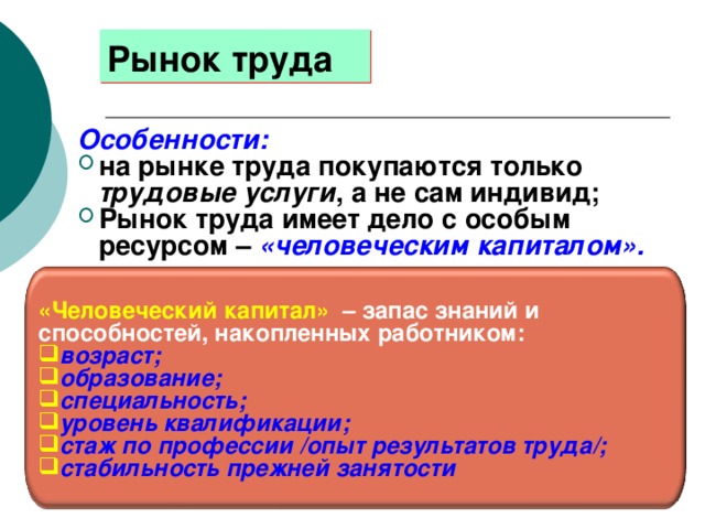 Рынок труда Особенности: на рынке труда покупаются только трудовые услуги , а не сам индивид; Рынок труда имеет дело с особым ресурсом – «человеческим капиталом». «Человеческий капитал» – запас знаний и способностей, накопленных работником: возраст; образование; специальность; уровень квалификации; стаж по профессии /опыт результатов труда/; стабильность прежней занятости 