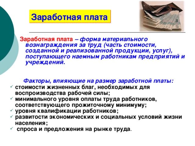 Заработная плата Заработная плата  – форма материального вознаграждения за труд (часть стоимости, созданной и реализованной продукции, услуг), поступающего наемным работникам предприятий и учреждений. Факторы, влияющие на размер заработной платы: стоимости жизненных благ, необходимых для воспроизводства рабочей силы; минимального уровня оплаты труда работников, соответствующего прожиточному минимуму; уровня квалификации работников; развитости экономических и социальных условий жизни населения;  спроса и предложения на рынке труда . 