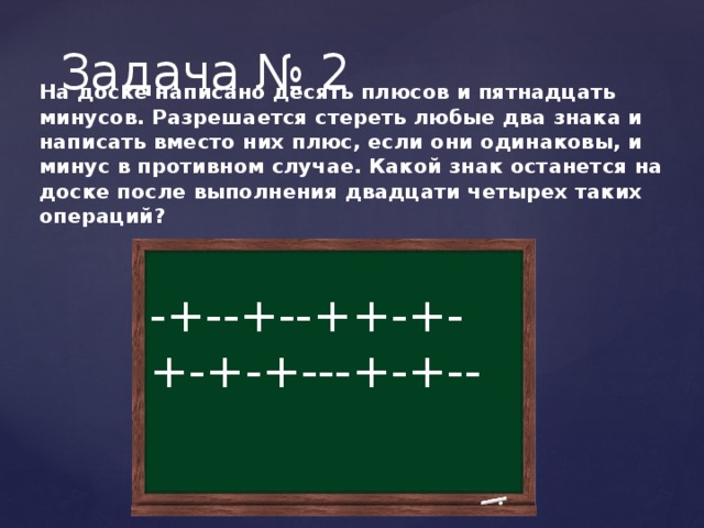 Задача № 2 На доске написано десять плюсов и пятнадцать минусов. Разрешается стереть любые два знака и написать вместо них плюс, если они одинаковы, и минус в противном случае. Какой знак останется на доске после выполнения двадцати четырех таких операций? -+--+--++-+-+-+-+---+-+-- 