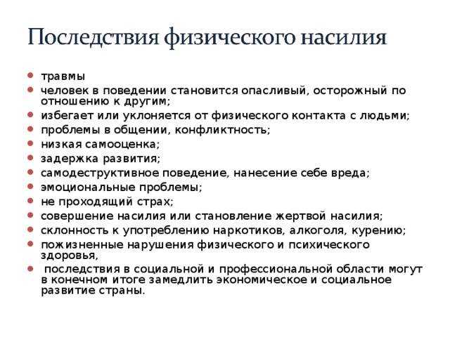 травмы человек в поведении становится опасливый, осторожный по отношению к другим; избегает или уклоняется от физического контакта с людьми; проблемы в общении, конфликтность; низкая самооценка; задержка развития; самодеструктивное поведение, нанесение себе вреда; эмоциональные проблемы; не проходящий страх; совершение насилия или становление жертвой насилия; склонность к употреблению наркотиков, алкоголя, курению; пожизненные нарушения физического и психического здоровья,  последствия в социальной и профессиональной области могут в конечном итоге замедлить экономическое и социальное развитие страны.