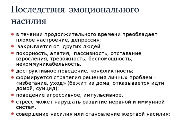 в течении продолжительного времени преобладает плохое настроение, депрессия;  закрывается от других людей; покорность, апатия, пассивность, отставание взросления, тревожность, беспомощность, некоммуникабельность. деструктивное поведение, конфликтность; формируется стратегия решения личных проблем – «избегание, уход» (бежит из дома, отказывается идти домой, суицид); поведение агрессивное, импульсивное. стресс может нарушать развитие нервной и иммунной систем. совершение насилия или становление жертвой насилия;