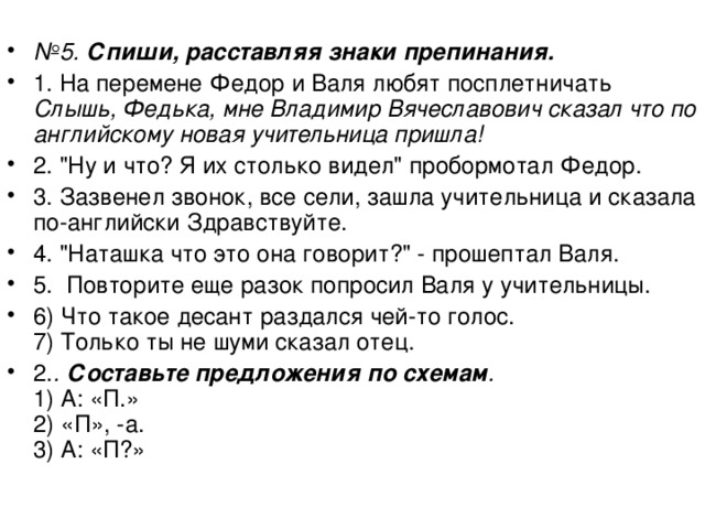  № 5. Спиши, расставляя знаки препинания. 1. На перемене Федор и Валя любят посплетничать Слышь, Федька, мне Владимир Вячеславович сказал что по английскому новая учительница пришла!  2. 