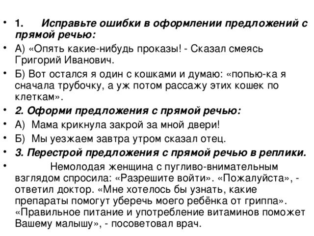  1.        Исправьте ошибки в оформлении предложений с прямой речью: А) «Опять какие-нибудь проказы! - Сказал смеясь Григорий Иванович. Б) Вот остался я один с кошками и думаю: «попью-ка я сначала трубочку, а уж потом рассажу этих кошек по клеткам». 2. Оформи предложения с прямой речью: А)  Мама крикнула закрой за мной двери! Б)  Мы уезжаем завтра утром сказал отец. 3. Перестрой предложения с прямой речью в реплики.             Немолодая женщина с пугливо-внимательным взглядом спросила: «Разрешите войти». «Пожалуйста», - ответил доктор. «Мне хотелось бы узнать, какие препараты помогут уберечь моего ребёнка от гриппа». «Правильное питание и употребление витаминов поможет Вашему малышу», - посоветовал врач. 