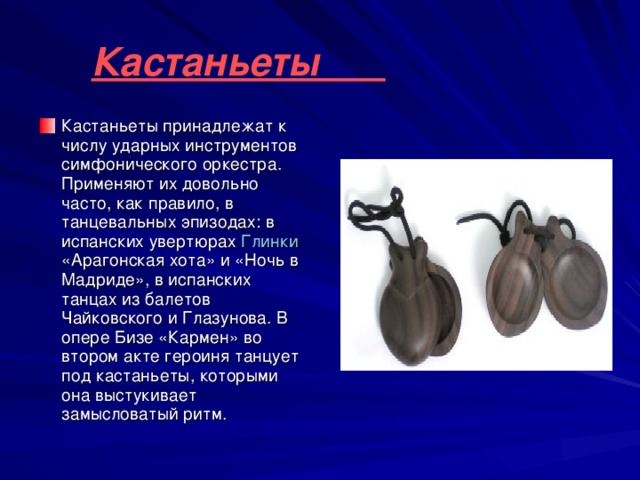 Кастаньеты  Кастаньеты принадлежат к числу ударных инструментов симфонического оркестра. Применяют их довольно часто, как правило, в танцевальных эпизодах: в испанских увертюрах Глинки «Арагонская хота» и «Ночь в Мадриде», в испанских танцах из балетов Чайковского и Глазунова. В опере Бизе «Кармен» во втором акте героиня танцует под кастаньеты, которыми она выстукивает замысловатый ритм. 