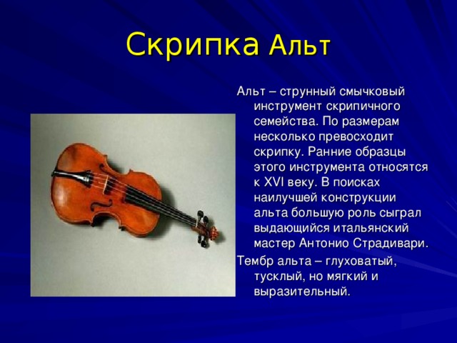 Скрипка Альт Альт – струнный смычковый инструмент скрипичного семейства. По размерам несколько превосходит скрипку. Ранние образцы этого инструмента относятся к XVI веку. В поисках наилучшей конструкции альта большую роль сыграл выдающийся итальянский мастер Антонио Страдивари. Тембр альта – глуховатый, тусклый, но мягкий и выразительный. 