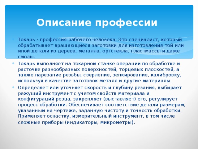 Описание профессии  Токарь - профессия рабочего человека. Это специалист, который обрабатывает вращающиеся заготовки для изготовления той или иной детали из дерева, металла, оргстекла, пластмассы и даже смолы. Токарь выполняет на токарном станке операции по обработке и расточке разнообразных поверхностей, торцевых плоскостей, а также нарезание резьбы, сверление, зенкирование, калибровку, используя в качестве заготовок металл и другие материалы. Определяет или уточняет скорость и глубину резания, выбирает режущий инструмент с учетом свойств материала и конфигураций резца, закрепляет (выставляет) его, регулирует процесс обработки. Обеспечивает соответствие детали размерам, указанным на чертеже, заданную чистоту и точность обработки. Применяет оснастку, измерительный инструмент, в том числе сложные приборы (индикаторы, микрометры ). 