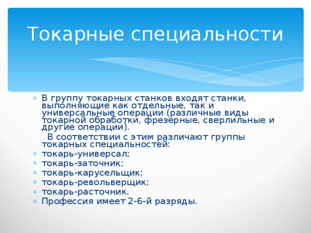 Токарные специальности В группу токарных станков входят станки, выполняющие как отдельные, так и универсальные операции (различные виды токарной обработки, фрезерные, сверлильные и другие операции).  В соответствии с этим различают группы токарных специальностей: токарь-универсал; токарь-заточник; токарь-карусельщик; токарь-револьверщик; токарь-расточник. Профессия имеет 2-6-й разряды. 