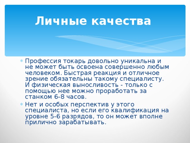 Личные качества  Профессия токарь довольно уникальна и не может быть освоена совершенно любым человеком. Быстрая реакция и отличное зрение обязательны такому специалисту. И физическая выносливость - только с помощью нее можно проработать за станком 6-8 часов. Нет и особых перспектив у этого специалиста, но если его квалификация на уровне 5-6 разрядов, то он может вполне прилично зарабатывать. 