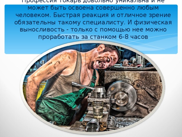 Профессия токарь довольно уникальна и не может быть освоена совершенно любым человеком. Быстрая реакция и отличное зрение обязательны такому специалисту. И физическая выносливость - только с помощью нее можно проработать за станком 6-8 часов 