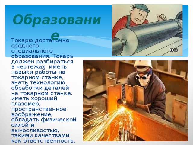 Образование  Токарю достаточно среднего специального образования. Токарь должен разбираться в чертежах, иметь навыки работы на токарном станке, знать технологию обработки деталей на токарном станке, иметь хороший глазомер, пространственное воображение, обладать физической силой и выносливостью, такими качествами как ответственность, аккуратность, внимательность. 
