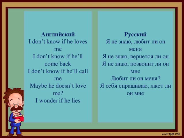 Русский Английский I don’t know if he loves me Я не знаю, любит ли он меня I don’t know if he’ll come back Я не знаю, вернется ли он I don’t know if he’ll call me Я не знаю, позвонит ли он мне Maybe he doesn’t love me? Любит ли он меня? I wonder if he lies Я себя спрашиваю, лжет ли он мне
