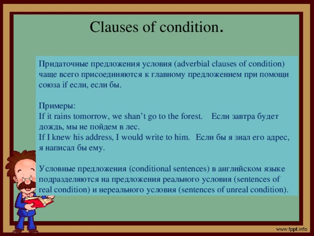 Clauses of condition . Придаточные предложения условия (adverbial clauses of condition) чаще всего присоединяются к главному предложением при помощи союза if если, если бы. Примеры: If it rains tomorrow, we shan’t go to the forest.  Если завтра будет дождь, мы не пойдем в лес. If I knew his address, I would write to him.  Если бы я знал его адрес, я написал бы ему. Условные предложения (conditional sentences) в английском языке подразделяются на предложения реального условия (sentences of real condition) и нереального условия (sentences of unreal condition).