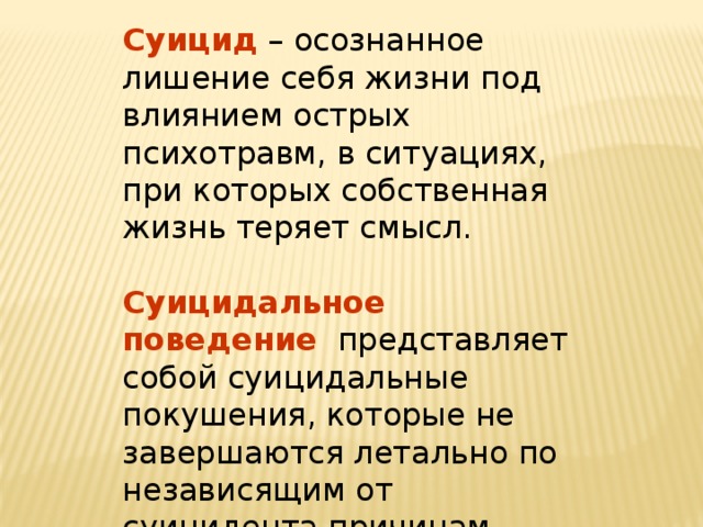 Суицид  – осознанное лишение себя жизни под влиянием острых психотравм, в ситуациях, при которых собственная жизнь теряет смысл. Суицидальное поведение  представляет собой суицидальные покушения, которые не завершаются летально по независящим от суицидента причинам. 