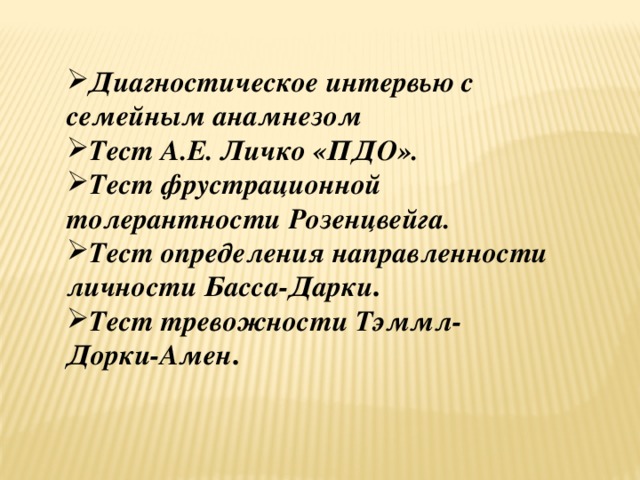 Диагностическое интервью с семейным анамнезом Тест А.Е. Личко «ПДО».   Тест фрустрационной толерантности Розенцвейга.   Тест определения направленности личности Басса-Дарки .  Тест тревожности Тэммл-Дорки-Амен .   