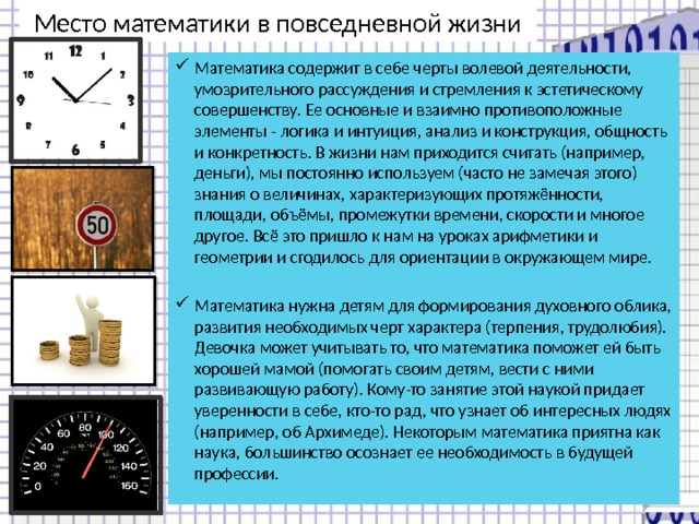 Место математики в повседневной жизни Математика содержит в себе черты волевой деятельности, умозрительного рассуждения и стремления к эстетическому совершенству. Ее основные и взаимно противоположные элементы - логика и интуиция, анализ и конструкция, общность и конкретность. В жизни нам приходится считать (например, деньги), мы постоянно используем (часто не замечая этого) знания о величинах, характеризующих протяжённости, площади, объёмы, промежутки времени, скорости и многое другое. Всё это пришло к нам на уроках арифметики и геометрии и сгодилось для ориентации в окружающем мире. Математика нужна детям для формирования духовного облика, развития необходимых черт характера (терпения, трудолюбия). Девочка может учитывать то, что математика поможет ей быть хорошей мамой (помогать своим детям, вести с ними развивающую работу). Кому-то занятие этой наукой придает уверенности в себе, кто-то рад, что узнает об интересных людях (например, об Архимеде). Некоторым математика приятна как наука, большинство осознает ее необходимость в будущей профессии. 