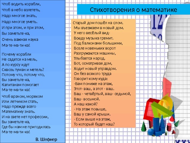 Чтоб водить корабли, Чтоб в небо взлететь, Надо многое знать, Надо многое уметь. И при этом, и при этом, Вы заметьте-ка, Очень важная наука Ма-те-ма-ти-ка! Стихотворения о математике Старый дом пошёл на слом.  Мы въезжаем в новый дом.  У него весёлый вид-  Всюду музыка гремит.  Под балконами большими,  Возле новеньких ворот  Разгружаются машины,  Улыбается народ.  Вот, осматривая дом,  Ходит новый управдом.  Он без всякого труда  Говорит кому куда:  -Вам пониже на этаж,  Этот- ваш, а этот - ваш.  Ваш - четвёртый, ваш- седьмой,  Ваш- восьмой.  А наш какой?  - На этаж повыше,  Ваш у самой крыши.  - Если выше на этаж,  То который будет наш? Почему корабли Не садятся на мель, А по курсу идут Сквозь туман и метель? Потому что, потому что, Вы заметьте-ка, Капитанам помогает Ма-те-ма-ти-ка! Чтоб врачом, моряком Или летчиком стать, Надо прежде всего Математику знать. И на свете нет профессии, Вы заметьте-ка, Где бы нам не пригодилась Ма-те-ма-ти-ка! В. Шефнер 