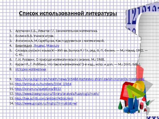 Список использованной литературы Арутюнян Е.Б., Левитас Г.Г. Занимательная математика. Волина В.В. Учимся играя. Лопатина А. М.Скребцова. Как подружиться с математикой. Википедия  , Яндекс , Маил.ру Словарь русского языка XI—XVII вв. Выпуск 9 / Гл. ред. Ф. П. Филин. — М.: Наука, 1982. — С. 41. Г. И. Рузавин. О природе математического знания. М.: 1968. Курант Р., Г. Роббинс. Что такое математика? 3-e изд., испр. и доп. — М.: 2001. 568 с. История математики http://ivona.bigmir.net/health/news/305486-Kachestvo-zhizni-zavisit-ot-znanija-matematiki http://archvuz.ru/numbers/2004_2/k14 http://vorum.ru/questions/8112 http://www.basegroup.ru/library/analysis/fuzzylogic/math/ http://bse.sci-lib.com/article074306.html http://www.google.ru/imghp?hl=ru&tab=wi 