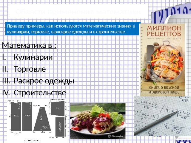 Области применения математики Приведу примеры, как используются математические знания в кулинарии, торговле, в раскрое одежды и в строительстве. Математика в : Кулинарии Торговле Раскрое одежды Строительстве 