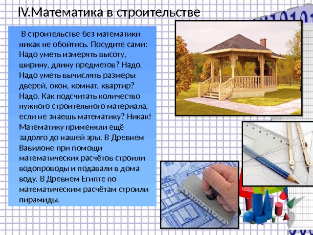 IV.Математика в строительстве  В строительстве без математики никак не обойтись. Посудите сами: Надо уметь измерять высоту, ширину, длину предметов? Надо. Надо уметь вычислять размеры дверей, окон, комнат, квартир? Надо. Как подсчитать количество нужного строительного материала, если не знаешь математику? Никак! Математику применяли ещё задолго до нашей эры. В Древнем Вавилоне при помощи математических расчётов строили водопроводы и подавали в дома воду. В Древнем Египте по математическим расчётам строили пирамиды. 