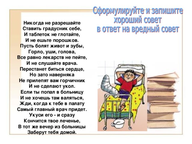 Никогда не разрешайте Ставить градусник себе, И таблеток не глотайте, И не ешьте порошков. Пусть болят живот и зубы, Горло, уши, голова, Все равно лекарств не пейте, И не слушайте врача. Перестанет биться сердце, Но зато наверняка Не прилепят вам горчичник И не сделают укол. Если ты попал в больницу И не хочешь там валяться, Жди, когда к тебе в палату Самый главный врач придет. Укуси его - и сразу Кончится твое леченье, В тот же вечер из больницы Заберут тебя домой. 