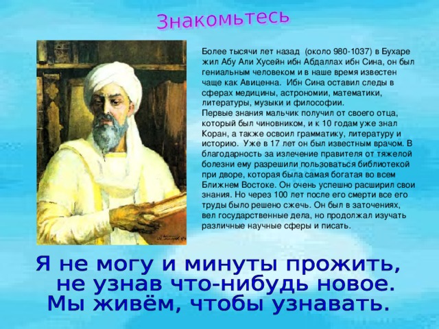 Более тысячи лет назад (около 980-1037) в Бухаре жил Абу Али Хусейн ибн Абдаллах ибн Сина, он был гениальным человеком и в наше время известен чаще как Авиценна. Ибн Сина оставил следы в сферах медицины, астрономии, математики, литературы, музыки и философии. Первые знания мальчик получил от своего отца, который был чиновником, и к 10 годам уже знал Коран, а также освоил грамматику, литературу и историю. Уже в 17 лет он был известным врачом. В благодарность за излечение правителя от тяжелой болезни ему разрешили пользоваться библиотекой при дворе, которая была самая богатая во всем Ближнем Востоке. Он очень успешно расширил свои знания. Но через 100 лет после его смерти все его труды было решено сжечь. Он был в заточениях, вел государственные дела, но продолжал изучать различные научные сферы и писать. 