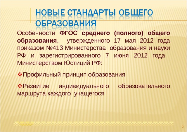 Особенности ФГОС среднего (полного) общего образования , утвержденного 17 мая 2012 года приказом №413 Министерства образования и науки РФ и зарегистрированного 7 июня 2012 года Министерством Юстиций РФ:  Профильный принцип образования  Развитие индивидуального образовательного маршрута каждого учащегося  