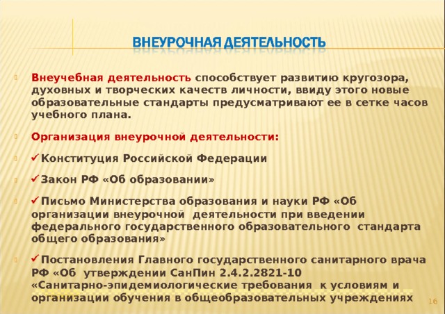Внеучебная деятельность способствует развитию кругозора, духовных и творческих качеств личности, ввиду этого новые образовательные стандарты предусматривают ее в сетке часов учебного плана. Организация внеурочной деятельности:  Конституция Российской Федерации  Закон РФ «Об образовании»  Письмо Министерства образования и науки РФ «Об организации внеурочной деятельности при введении федерального государственного образовательного стандарта общего образования»  Постановления Главного государственного санитарного врача РФ «Об утверждении СанПин 2.4.2.2821-10 «Санитарно-эпидемиологические требования к условиям и организации обучения в общеобразовательных учреждениях  