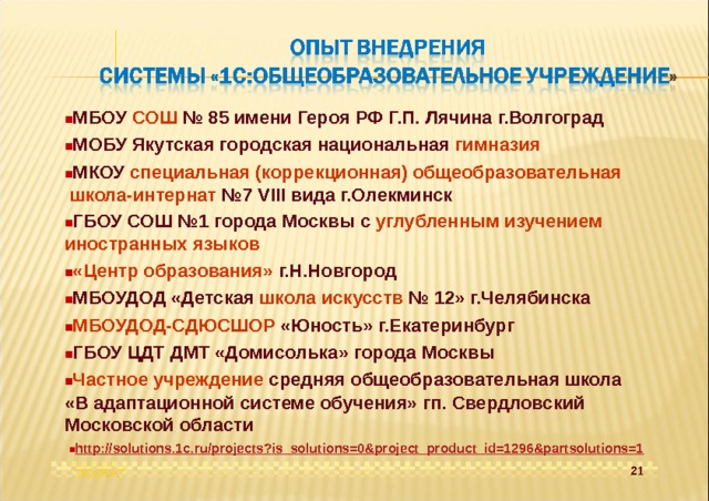  МБОУ СОШ № 85 имени Героя РФ Г.П. Лячина г.Волгоград  МОБУ Якутская городская национальная гимназия  МКОУ специальная (коррекционная) общеобразовательная школа-интернат №7 VIII вида г.Олекминск  ГБОУ СОШ №1 города Москвы с углубленным изучением иностранных языков  «Центр образования» г.Н.Новгород  МБОУДОД «Детская школа искусств № 12» г.Челябинска  МБОУДОД-СДЮСШОР «Юность» г.Екатеринбург  ГБОУ ЦДТ ДМТ «Домисолька» города Москвы  Частное учреждение средняя общеобразовательная школа «В адаптационной системе обучения» гп. Свердловский Московской области  http://solutions.1c.ru/projects?is_solutions=0&project_product_id=1296&partsolutions=1 21 