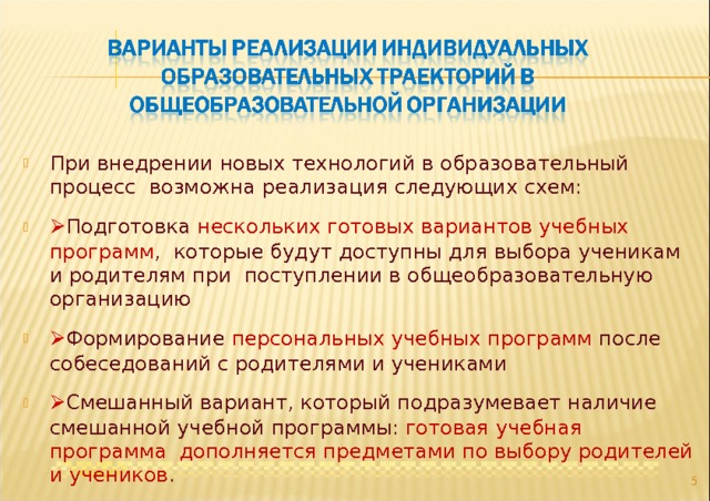 При внедрении новых технологий в образовательный процесс возможна реализация следующих схем:  Подготовка нескольких готовых вариантов учебных программ , которые будут доступны для выбора ученикам и родителям при поступлении в общеобразовательную организацию  Формирование персональных учебных программ после собеседований с родителями и учениками  Смешанный вариант, который подразумевает наличие смешанной учебной программы: готовая учебная программа дополняется предметами по выбору родителей и учеников .  