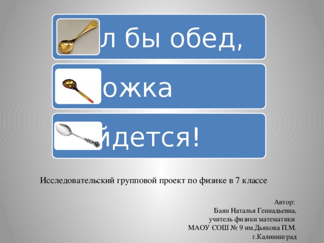 Был бы обед, а ложка найдется! Исследовательский групповой проект по физике в 7 классе Автор: Баян Наталья Геннадьевна, учитель физики математики МАОУ СОШ № 9 им.Дьякова П.М.  г.Калининград 