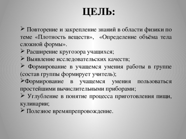 ЦЕЛЬ:  Повторение и закрепление знаний в области физики по теме «Плотность веществ», «Определение объёма тела сложной формы».  Расширение кругозора учащихся;  Выявление исследовательских качеств;  Формирование в учащемся умения работы в группе (состав группы формирует учитель); Формирование в учащемся умения пользоваться простейшими вычислительными приборами;  Углубление в понятие процесса приготовления пищи, кулинарии;  Полезное времяпрепровождение. 