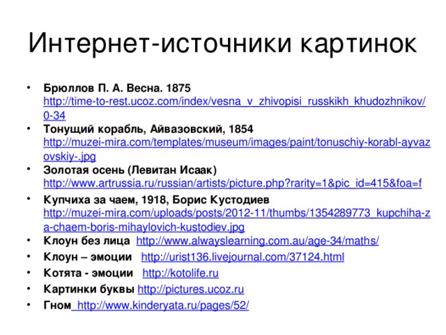 Интернет-источники картинок Брюллов П. А. Весна. 1875 http://time-to-rest.ucoz.com/index/vesna_v_zhivopisi_russkikh_khudozhnikov/0-34 Тонущий корабль, Айвазовский, 1854 http://muzei-mira.com/templates/museum/images/paint/tonuschiy-korabl-ayvazovskiy-.jpg Золотая осень (Левитан Исаак) http://www.artrussia.ru/russian/artists/picture.php?rarity=1&pic_id=415&foa=f Купчиха за чаем, 1918, Борис Кустодиев http://muzei-mira.com/uploads/posts/2012-11/thumbs/1354289773_kupchiha-za-chaem-boris-mihaylovich-kustodiev.jpg Клоун без лица http://www.alwayslearning.com.au/age-34/maths/ Клоун – эмоции http://urist136.livejournal.com/37124.html Котята - эмоции  http://kotolife.ru Картинки буквы http://pictures.ucoz.ru Гном  http://www.kinderyata.ru/pages/52/ 