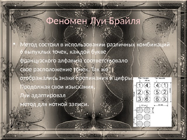 Феномен Луи Брайля Метод состоял в использовании различных комбинаций 6 выпуклых точек, каждой букве  французского алфавита соответствовало  свое расположение точек. Так же  отображались знаки препинания и цифры.  Продолжая свои изыскания,  Луи адаптировал  метод для нотной записи. 