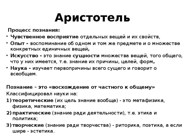 Аристотель  Процесс познания: Чувственное восприятие отдельных вещей и их свойств, Опыт - воспоминание об одном и том же предмете и о множестве конкретных единичных вещей , Искусство - это знание сущности множества вещей, того общего, что у них имеется, т.е. знание их причины, целей, форм , Наука - изучает первопричины всего сущего и говорит о всеобщем. Познание – это «восхождение от частного к общему» Классифицировал науки на: теоретические (их цель знание вообще) - это метафизика, физика, математика; практические (знание ради деятельности), т.е. этика и политика; творческие (знание ради творчества) - риторика, поэтика, а если шире - эстетика. 