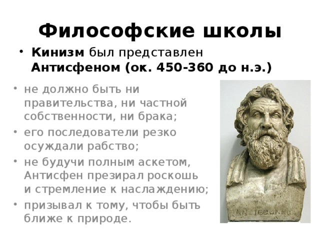 Философские школы Кинизм был представлен Антисфеном (ок. 450-360 до н.э.) не должно быть ни правительства, ни частной собственности, ни брака; его последователи резко осуждали рабство; не будучи полным аскетом, Антисфен презирал роскошь и стремление к наслаждению; призывал к тому, чтобы быть ближе к природе. 