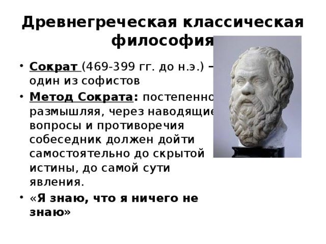 Древнегреческая классическая философия Сократ (469-399 гг. до н.э.) – один из софистов Метод Сократа : постепенно, размышляя, через наводящие вопросы и противоречия собеседник должен дойти самостоятельно до скрытой истины, до самой сути явления. « Я знаю, что я ничего не знаю»  
