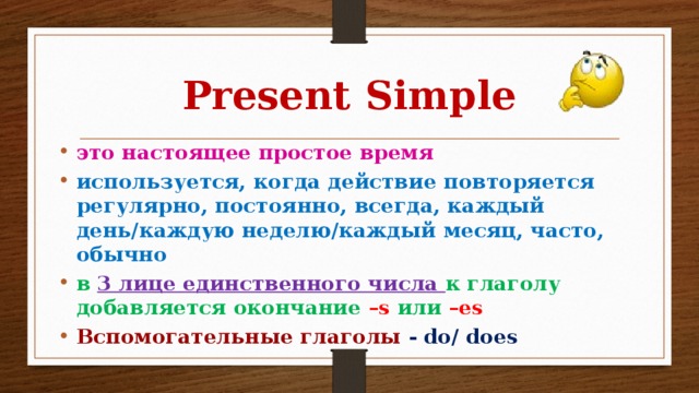 Present Simple это настоящее простое время используется, когда действие повторяется регулярно, постоянно, всегда, каждый день/каждую неделю/каждый месяц, часто, обычно в 3 лице единственного числа к глаголу добавляется окончание –s или –es Вспомогательные глаголы  - do/ does 