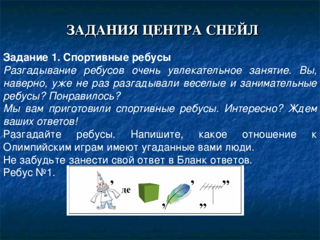    ЗАДАНИЯ ЦЕНТРА СНЕЙЛ Задание 1. Спортивные ребусы Разгадывание ребусов очень увлекательное занятие. Вы, наверно, уже не раз разгадывали веселые и занимательные ребусы? Понравилось? Мы вам приготовили спортивные ребусы. Интересно? Ждем ваших ответов! Разгадайте ребусы. Напишите, какое отношение к Олимпийским играм имеют угаданные вами люди. Не забудьте занести свой ответ в Бланк ответов. Ребус №1. 