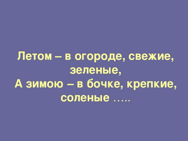     Летом – в огороде, свежие, зеленые,  А зимою – в бочке, крепкие, соленые  ….. 