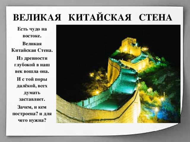 ВЕЛИКАЯ КИТАЙСКАЯ СТЕНА Есть чудо на востоке. Великая Китайская Стена. Из древности глубокой в наш век вошла она. И с той поры далёкой, всех думать заставляет. Зачем, и кем построена? и для чего нужна?  