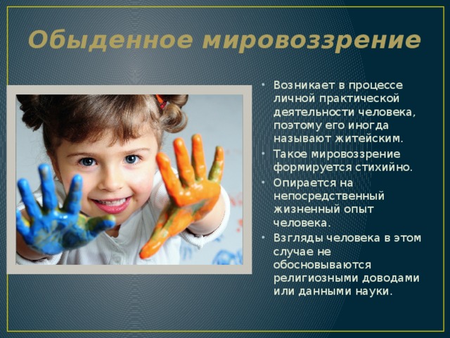 Обыденное мировоззрение Возникает в процессе личной практической деятельности человека, поэтому его иногда называют житейским. Такое мировоззрение формируется стихийно. Опирается на непосредственный жизненный опыт человека. Взгляды человека в этом случае не обосновываются религиозными доводами или данными науки. 