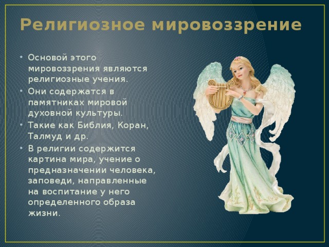 Религиозное мировоззрение Основой этого мировоззрения являются религиозные учения. Они содержатся в памятниках мировой духовной культуры. Такие как Библия, Коран, Талмуд и др. В религии содержится картина мира, учение о предназначении человека, заповеди, направленные на воспитание у него определенного образа жизни. 